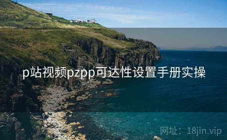 p站视频pzpp可达性设置手册实操